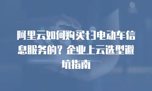 阿里云如何购买t3电动车信息服务的？企业上云选型避坑指南