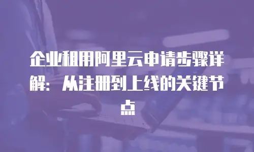企业租用阿里云申请步骤详解：从注册到上线的关键节点