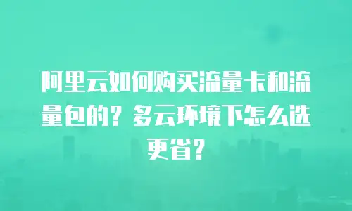 阿里云如何购买流量卡和流量包的？多云环境下怎么选更省？