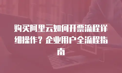 购买阿里云如何开票流程详细操作？企业用户全流程指南