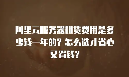 阿里云服务器租赁费用是多少钱一年的？怎么选才省心又省钱？