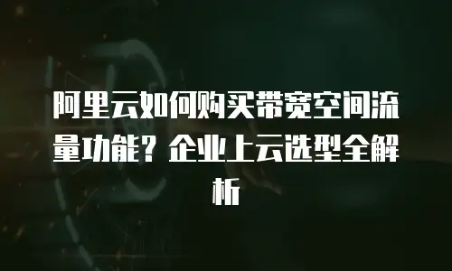 阿里云如何购买带宽空间流量功能？企业上云选型全解析