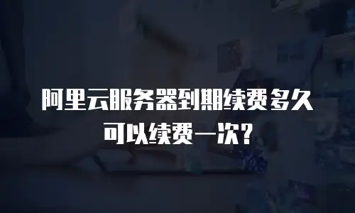 阿里云服务器到期续费多久可以续费一次？