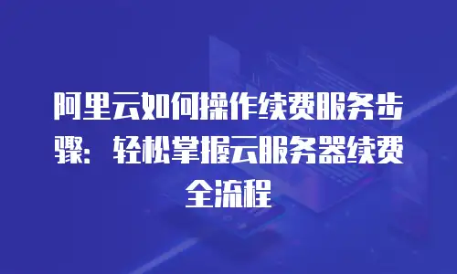 阿里云如何操作续费服务步骤：轻松掌握云服务器续费全流程
