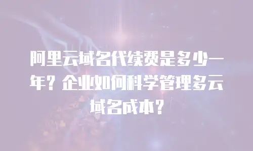 阿里云域名代续费是多少一年？企业如何科学管理多云域名成本？