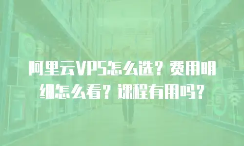 阿里云VPS怎么选？费用明细怎么看？课程有用吗？