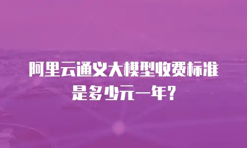 阿里云通义大模型收费标准是多少元一年？