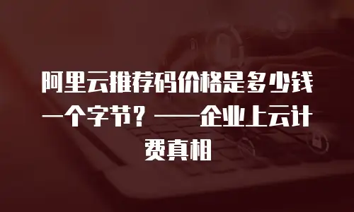 阿里云推荐码价格是多少钱一个字节？——企业上云计费真相