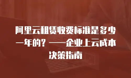 阿里云租赁收费标准是多少一年的？——企业上云成本决策指南