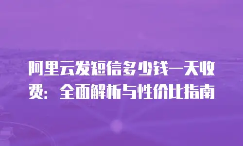 阿里云发短信多少钱一天收费：全面解析与性价比指南