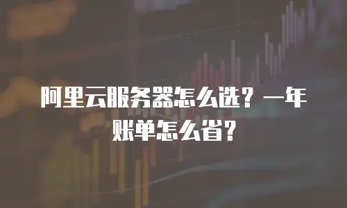 阿里云服务器怎么选？一年账单怎么省？