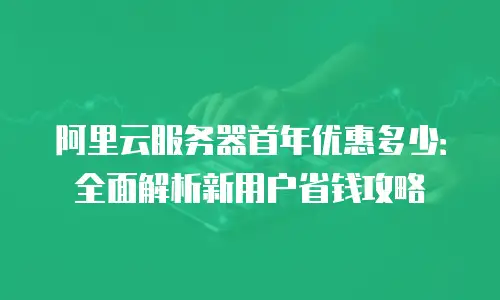阿里云服务器首年优惠多少：全面解析新用户省钱攻略
