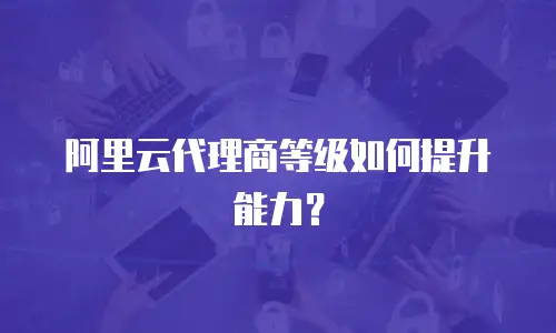 阿里云代理商等级如何提升能力？