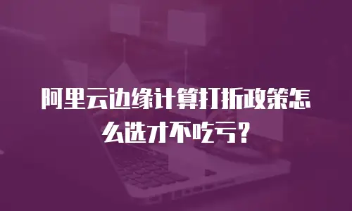 阿里云边缘计算打折政策怎么选才不吃亏？
