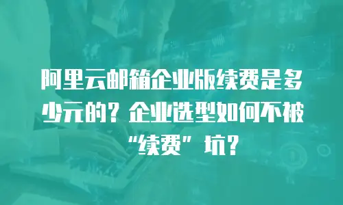阿里云邮箱企业版续费是多少元的？企业选型如何不被“续费”坑？