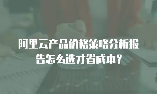 阿里云产品价格策略分析报告怎么选才省成本？