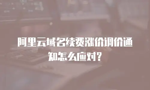 阿里云域名续费涨价调价通知怎么应对？
