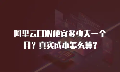 阿里云CDN便宜多少天一个月？真实成本怎么算？