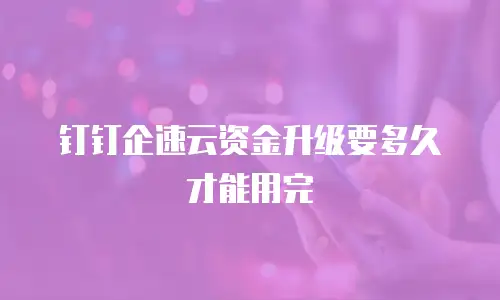 钉钉企速云资金升级要多久才能用完