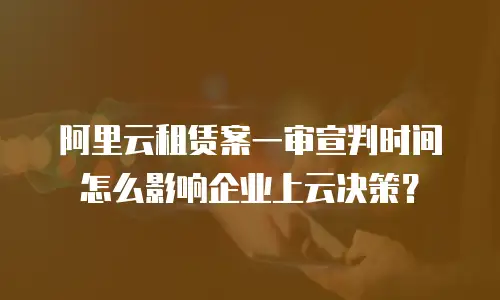 阿里云租赁案一审宣判时间怎么影响企业上云决策？