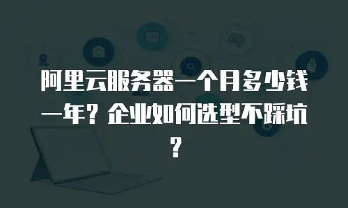 阿里云服务器一个月多少钱一年？企业如何选型不踩坑？