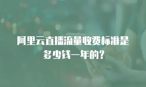 阿里云直播流量收费标准是多少钱一年的？