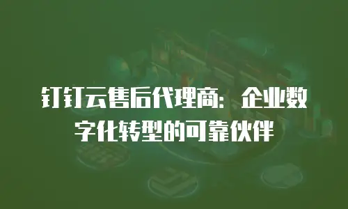 钉钉云售后代理商：企业数字化转型的可靠伙伴
