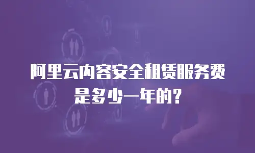 阿里云内容安全租赁服务费是多少一年的？