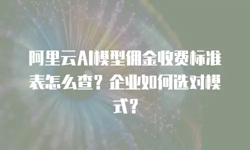 阿里云AI模型佣金收费标准表怎么查？企业如何选对模式？