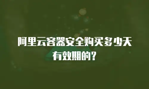 阿里云容器安全购买多少天有效期的？