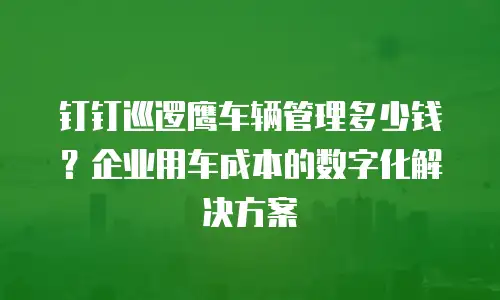 钉钉巡逻鹰车辆管理多少钱？企业用车成本的数字化解决方案