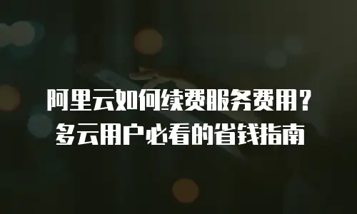 阿里云如何续费服务费用？多云用户必看的省钱指南