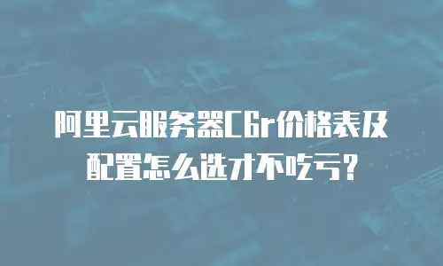 阿里云服务器C6r价格表及配置怎么选才不吃亏？