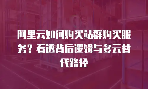 阿里云如何购买站群购买服务？看透背后逻辑与多云替代路径