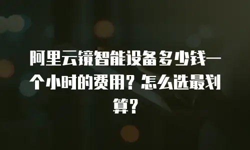 阿里云镜智能设备多少钱一个小时的费用？怎么选最划算？
