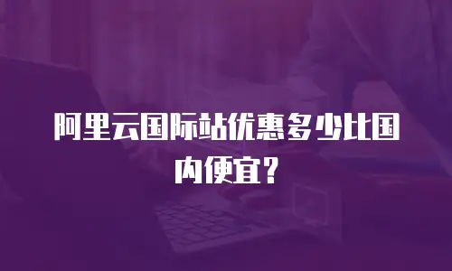 阿里云国际站优惠多少比国内便宜？