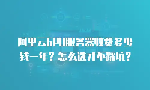 阿里云GPU服务器收费多少钱一年？怎么选才不踩坑？