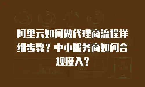 阿里云如何做代理商流程详细步骤？中小服务商如何合规接入？