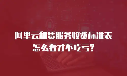 阿里云租赁服务收费标准表怎么看才不吃亏？