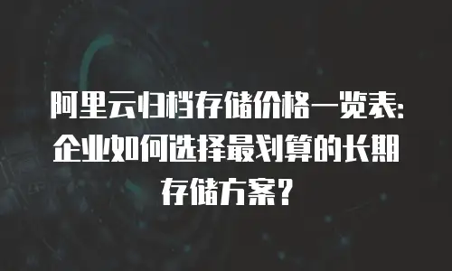 阿里云归档存储价格一览表：企业如何选择最划算的长期存储方案？