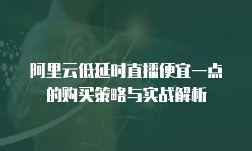 阿里云低延时直播便宜一点的购买策略与实战解析