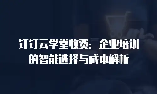 钉钉云学堂收费：企业培训的智能选择与成本解析