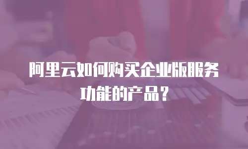 阿里云如何购买企业版服务功能的产品？