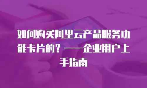 如何购买阿里云产品服务功能卡片的？——企业用户上手指南