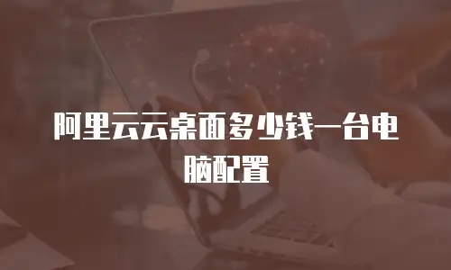 阿里云云桌面多少钱一台电脑配置