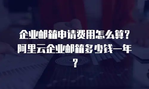 企业邮箱申请费用怎么算？阿里云企业邮箱多少钱一年？