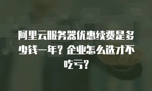 阿里云服务器优惠续费是多少钱一年？企业怎么选才不吃亏？