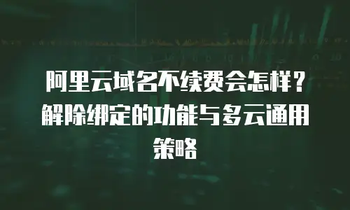 阿里云域名不续费会怎样？解除绑定的功能与多云通用策略