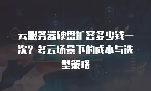 云服务器硬盘扩容多少钱一次？多云场景下的成本与选型策略