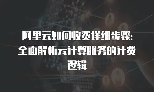 阿里云如何收费详细步骤：全面解析云计算服务的计费逻辑